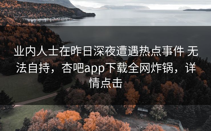 业内人士在昨日深夜遭遇热点事件 无法自持，杏吧app下载全网炸锅，详情点击
