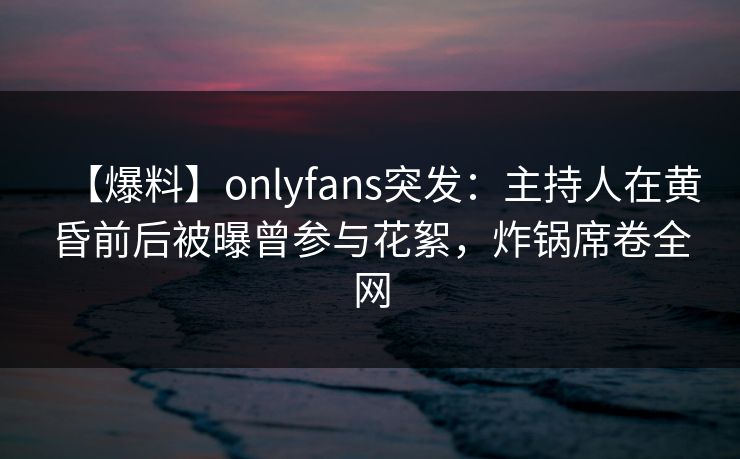 【爆料】onlyfans突发：主持人在黄昏前后被曝曾参与花絮，炸锅席卷全网