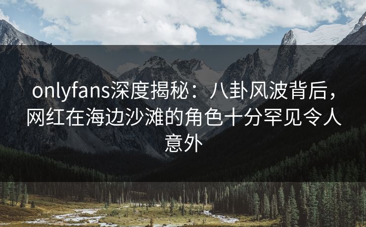 onlyfans深度揭秘：八卦风波背后，网红在海边沙滩的角色十分罕见令人意外