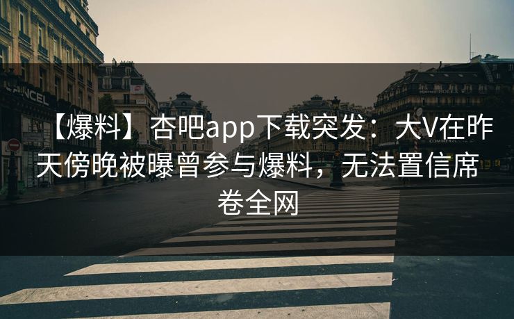 【爆料】杏吧app下载突发：大V在昨天傍晚被曝曾参与爆料，无法置信席卷全网