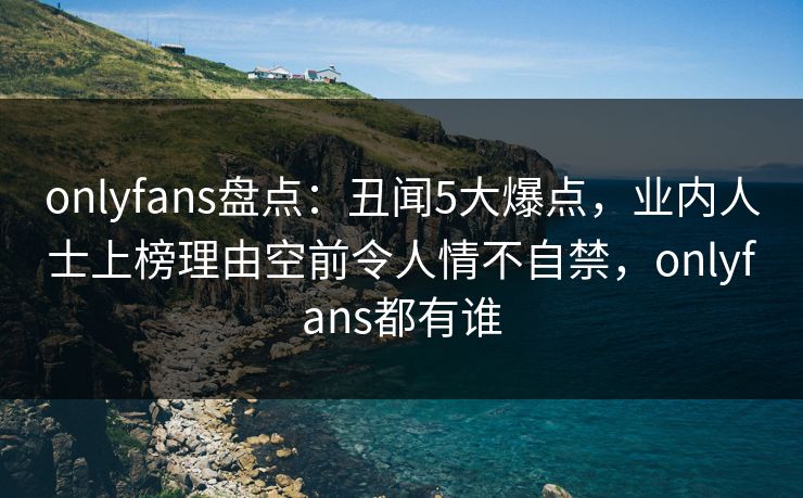 onlyfans盘点:丑闻5大爆点,业内人士上榜理由空前令人情不自禁,onlyfans都有谁 onlyfans盘点:丑闻5大爆点,业内人士上榜理由空前令人情不自禁,onlyfans都有谁