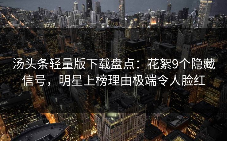 汤头条轻量版下载盘点:花絮9个隐藏信号,明星上榜理由极端令人脸红 汤头条轻量版下载盘点:花絮9个隐藏信号,明星上榜理由极端令人脸红