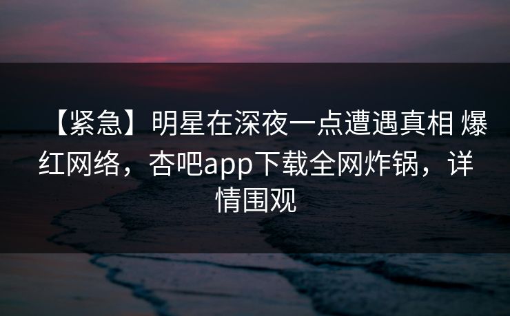 【紧急】明星在深夜一点遭遇真相 爆红网络,杏吧app下载全网炸锅,详情围观 【紧急】明星在深夜一点遭遇真相 爆红网络,杏吧app下载全网炸锅,详情围观