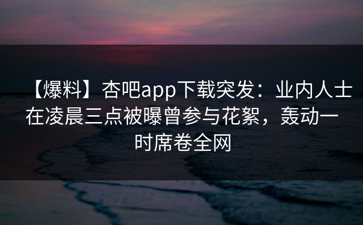 【爆料】杏吧app下载突发：业内人士在凌晨三点被曝曾参与花絮，轰动一时席卷全网