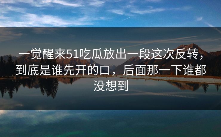一觉醒来51吃瓜放出一段这次反转，到底是谁先开的口，后面那一下谁都没想到
