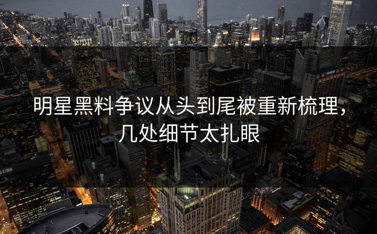明星黑料争议从头到尾被重新梳理，几处细节太扎眼