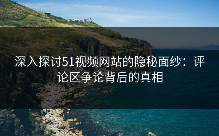 深入探讨51视频网站的隐秘面纱：评论区争论背后的真相