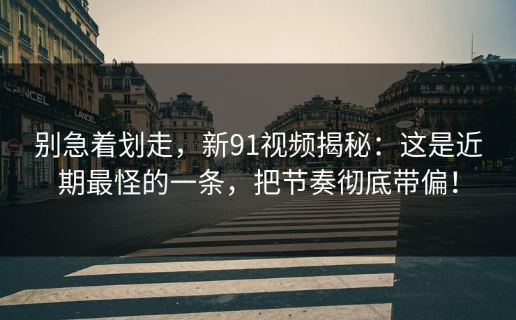 别急着划走，新91视频揭秘：这是近期最怪的一条，把节奏彻底带偏！