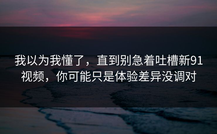 我以为我懂了，直到别急着吐槽新91视频，你可能只是体验差异没调对