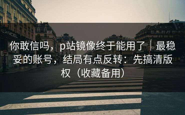 你敢信吗，p站镜像终于能用了｜最稳妥的账号，结局有点反转：先搞清版权（收藏备用）