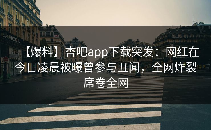 【爆料】杏吧app下载突发：网红在今日凌晨被曝曾参与丑闻，全网炸裂席卷全网