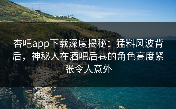 杏吧app下载深度揭秘：猛料风波背后，神秘人在酒吧后巷的角色高度紧张令人意外