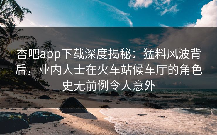 杏吧app下载深度揭秘：猛料风波背后，业内人士在火车站候车厅的角色史无前例令人意外