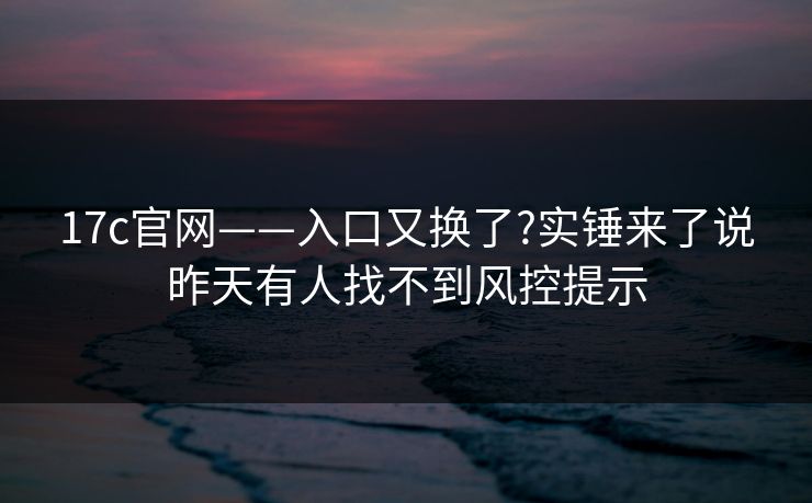 17c官网——入口又换了?实锤来了说昨天有人找不到风控提示