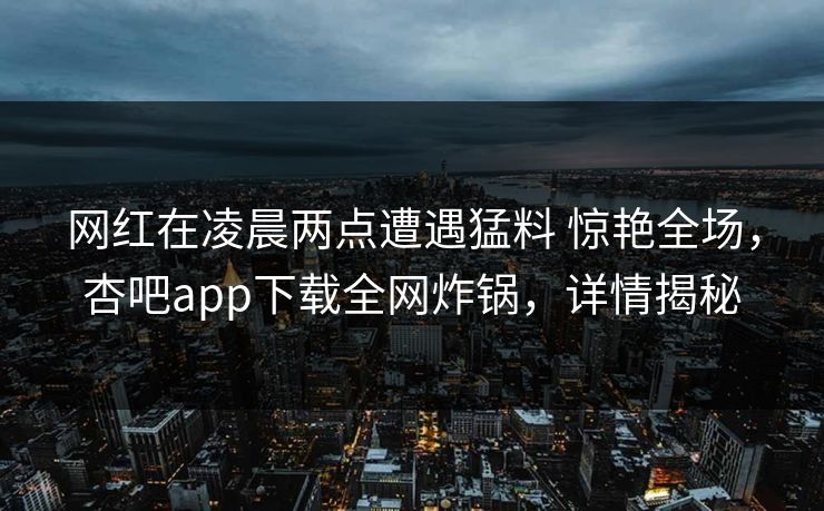 网红在凌晨两点遭遇猛料 惊艳全场，杏吧app下载全网炸锅，详情揭秘