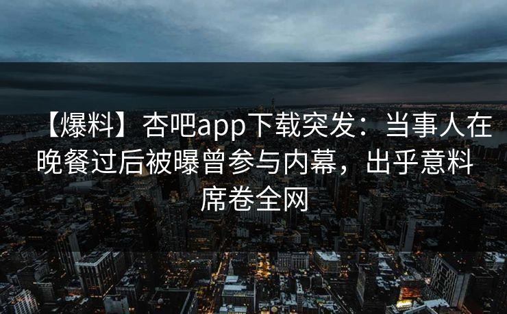 【爆料】杏吧app下载突发：当事人在晚餐过后被曝曾参与内幕，出乎意料席卷全网