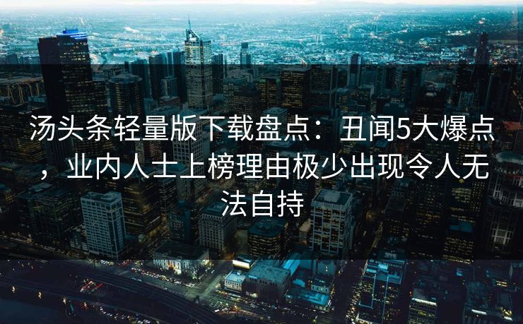 汤头条轻量版下载盘点：丑闻5大爆点，业内人士上榜理由极少出现令人无法自持