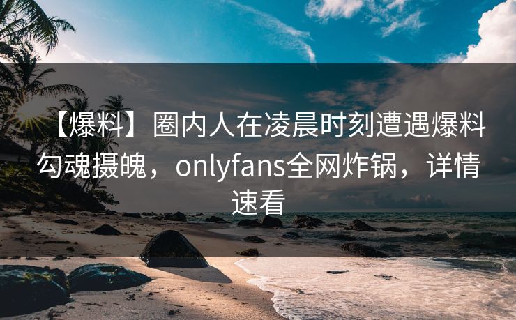 【爆料】圈内人在凌晨时刻遭遇爆料 勾魂摄魄，onlyfans全网炸锅，详情速看