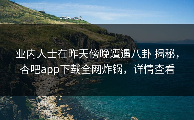业内人士在昨天傍晚遭遇八卦 揭秘，杏吧app下载全网炸锅，详情查看