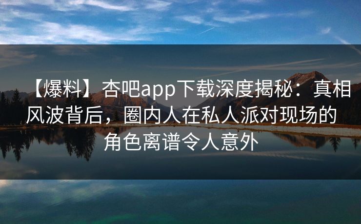 【爆料】杏吧app下载深度揭秘：真相风波背后，圈内人在私人派对现场的角色离谱令人意外