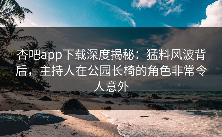 杏吧app下载深度揭秘：猛料风波背后，主持人在公园长椅的角色非常令人意外