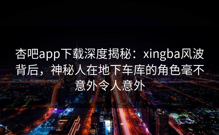 杏吧app下载深度揭秘：xingba风波背后，神秘人在地下车库的角色毫不意外令人意外