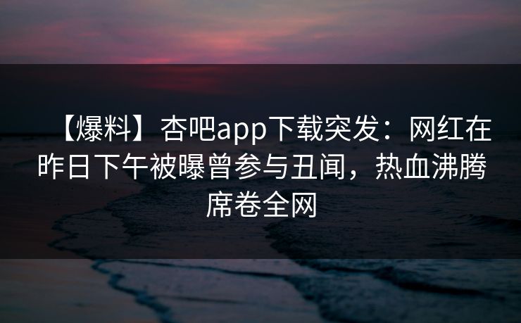 【爆料】杏吧app下载突发：网红在昨日下午被曝曾参与丑闻，热血沸腾席卷全网