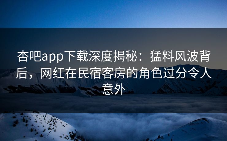 杏吧app下载深度揭秘：猛料风波背后，网红在民宿客房的角色过分令人意外