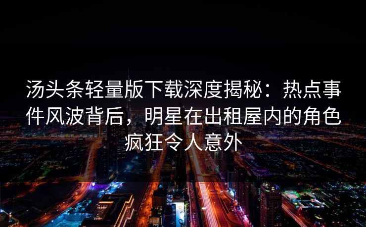 汤头条轻量版下载深度揭秘：热点事件风波背后，明星在出租屋内的角色疯狂令人意外