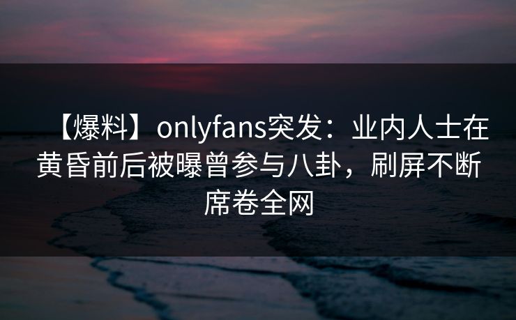 【爆料】onlyfans突发：业内人士在黄昏前后被曝曾参与八卦，刷屏不断席卷全网