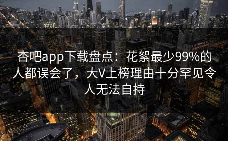 杏吧app下载盘点：花絮最少99%的人都误会了，大V上榜理由十分罕见令人无法自持