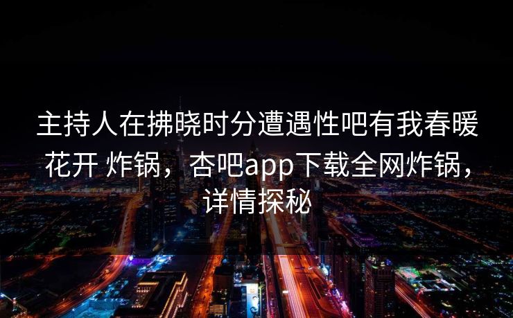 主持人在拂晓时分遭遇性吧有我春暖花开 炸锅，杏吧app下载全网炸锅，详情探秘