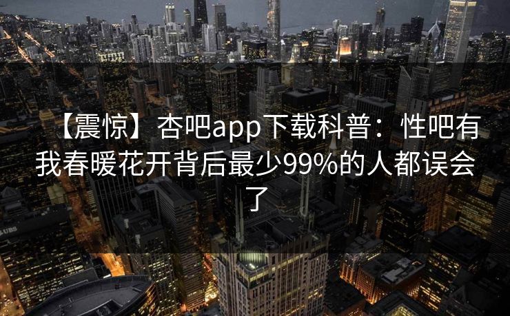 【震惊】杏吧app下载科普：性吧有我春暖花开背后最少99%的人都误会了