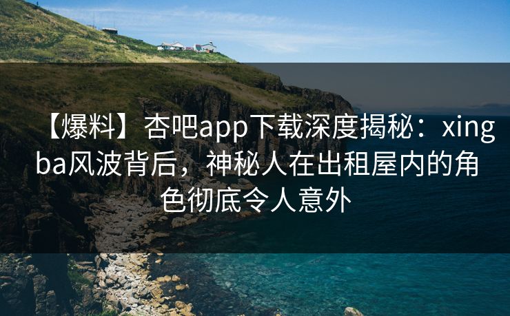 【爆料】杏吧app下载深度揭秘：xingba风波背后，神秘人在出租屋内的角色彻底令人意外