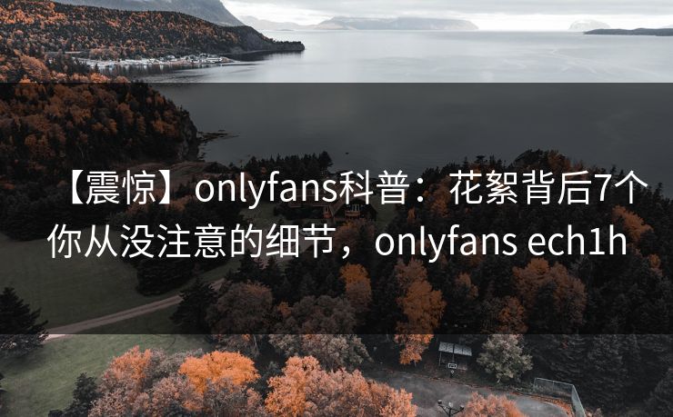 【震惊】onlyfans科普：花絮背后7个你从没注意的细节，onlyfans ech1h