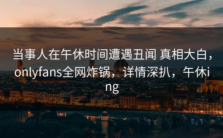 当事人在午休时间遭遇丑闻 真相大白，onlyfans全网炸锅，详情深扒，午休ing