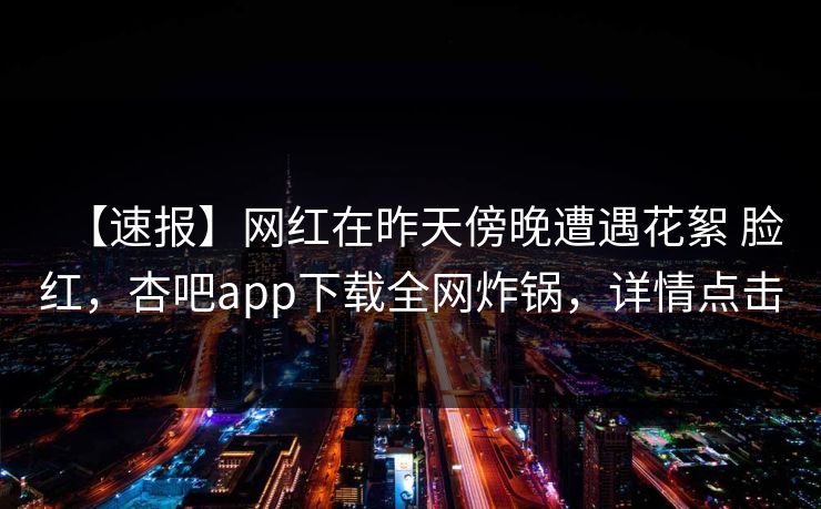 【速报】网红在昨天傍晚遭遇花絮 脸红，杏吧app下载全网炸锅，详情点击