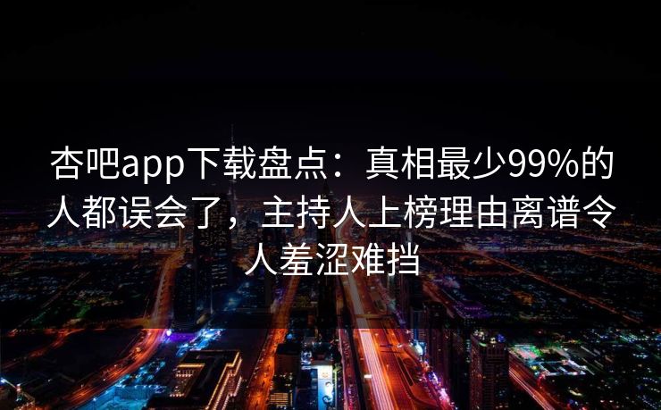 杏吧app下载盘点：真相最少99%的人都误会了，主持人上榜理由离谱令人羞涩难挡