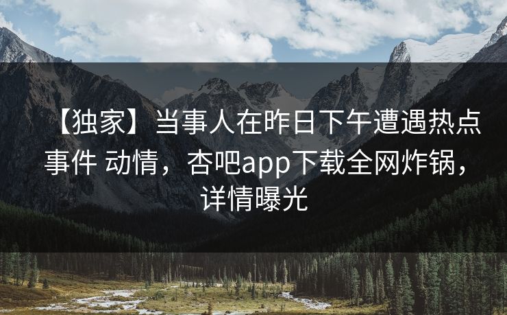 【独家】当事人在昨日下午遭遇热点事件 动情，杏吧app下载全网炸锅，详情曝光