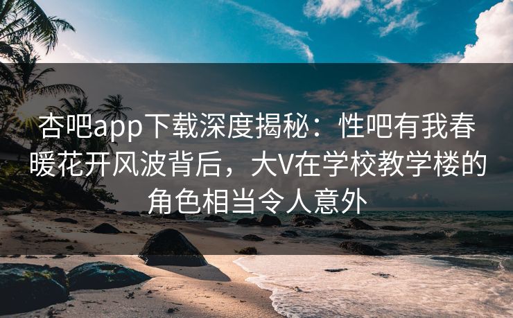 杏吧app下载深度揭秘：性吧有我春暖花开风波背后，大V在学校教学楼的角色相当令人意外