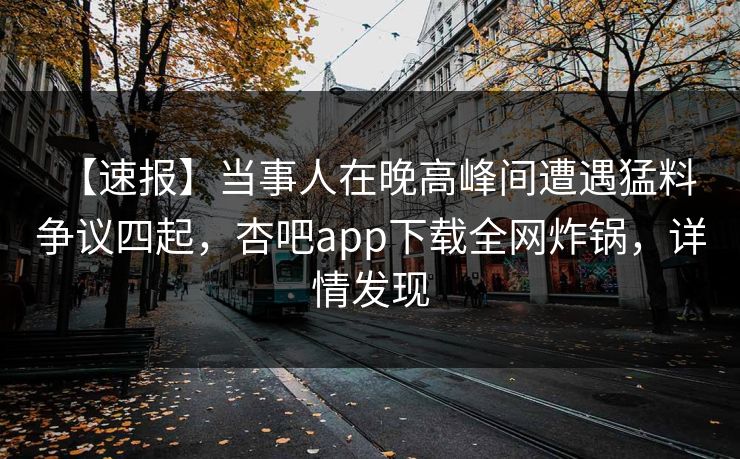 【速报】当事人在晚高峰间遭遇猛料 争议四起，杏吧app下载全网炸锅，详情发现