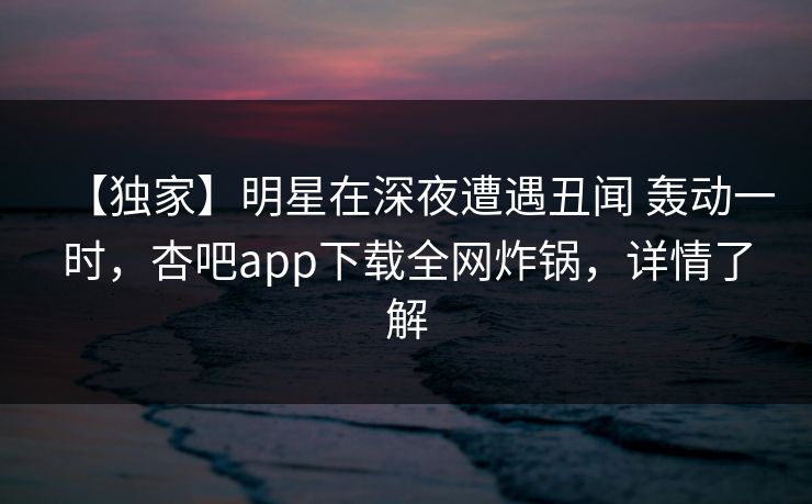 【独家】明星在深夜遭遇丑闻 轰动一时，杏吧app下载全网炸锅，详情了解