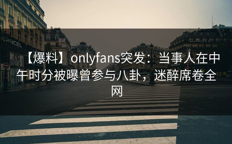 【爆料】onlyfans突发：当事人在中午时分被曝曾参与八卦，迷醉席卷全网