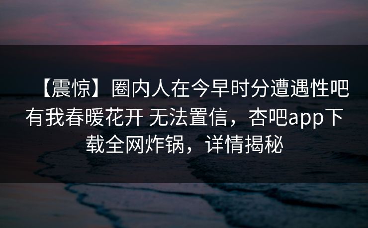 【震惊】圈内人在今早时分遭遇性吧有我春暖花开 无法置信，杏吧app下载全网炸锅，详情揭秘