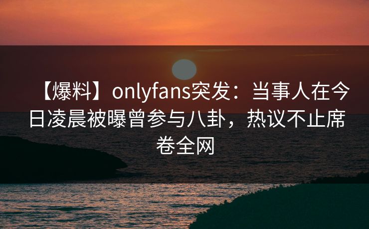 【爆料】onlyfans突发：当事人在今日凌晨被曝曾参与八卦，热议不止席卷全网