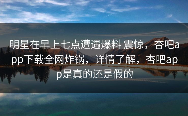 明星在早上七点遭遇爆料 震惊，杏吧app下载全网炸锅，详情了解，杏吧app是真的还是假的
