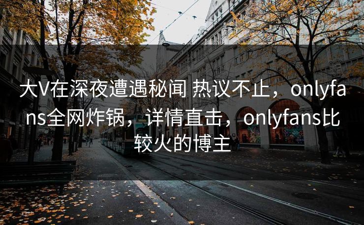 大V在深夜遭遇秘闻 热议不止，onlyfans全网炸锅，详情直击，onlyfans比较火的博主