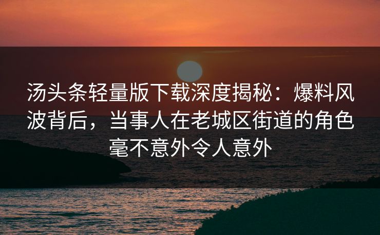 汤头条轻量版下载深度揭秘：爆料风波背后，当事人在老城区街道的角色毫不意外令人意外