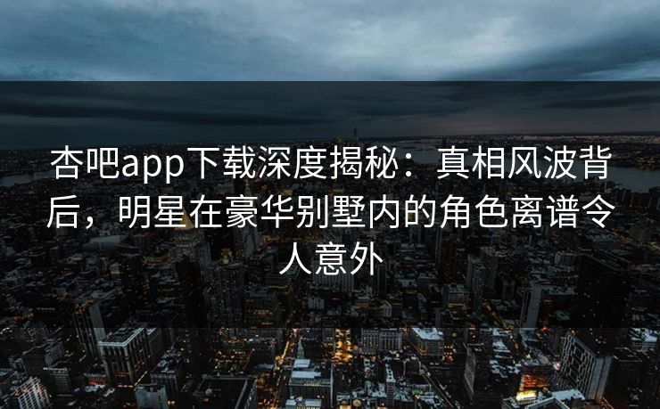 杏吧app下载深度揭秘：真相风波背后，明星在豪华别墅内的角色离谱令人意外