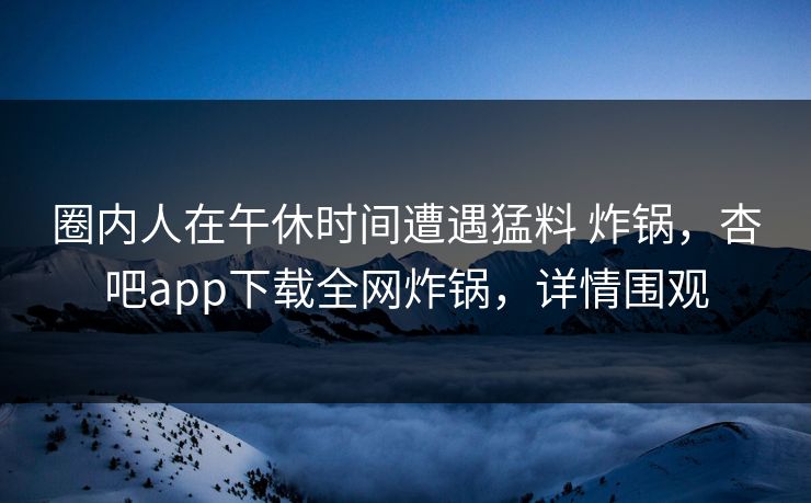 圈内人在午休时间遭遇猛料 炸锅，杏吧app下载全网炸锅，详情围观